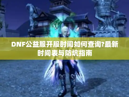 DNF公益服开服时间如何查询?最新时间表与防坑指南