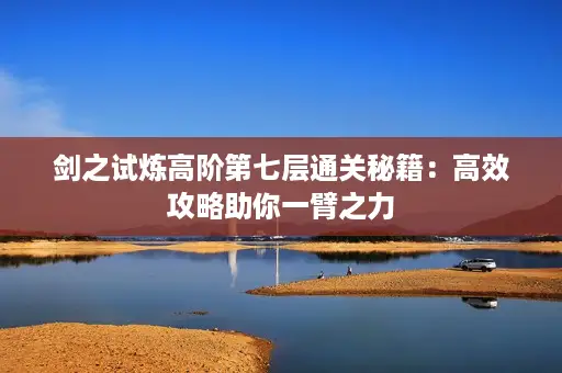 剑之试炼高阶第七层通关秘籍:高效攻略助你一臂之力 剑之试炼高阶第七层通关秘籍:高效攻略助你一臂之力
