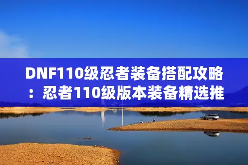 DNF110级忍者装备搭配攻略：忍者110级版本装备精选推荐