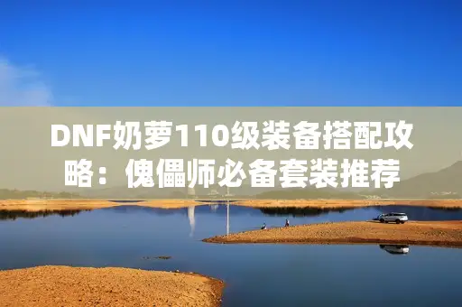 DNF奶萝110级装备搭配攻略:傀儡师必备套装推荐 DNF奶萝110级装备搭配攻略:傀儡师必备套装推荐