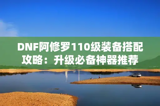 DNF阿修罗110级装备搭配攻略:升级必备神器推荐 DNF阿修罗110级装备搭配攻略:升级必备神器推荐