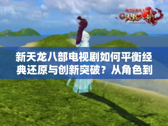 新天龙八部电视剧如何平衡经典还原与创新突破？从角色到剧情的深度拆解
