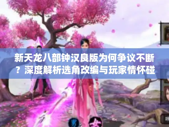 新天龙八部钟汉良版为何争议不断?深度解析选角改编与玩家情怀碰撞 新天龙八部钟汉良版为何争议不断?深度解析选角改编与玩家情怀碰撞