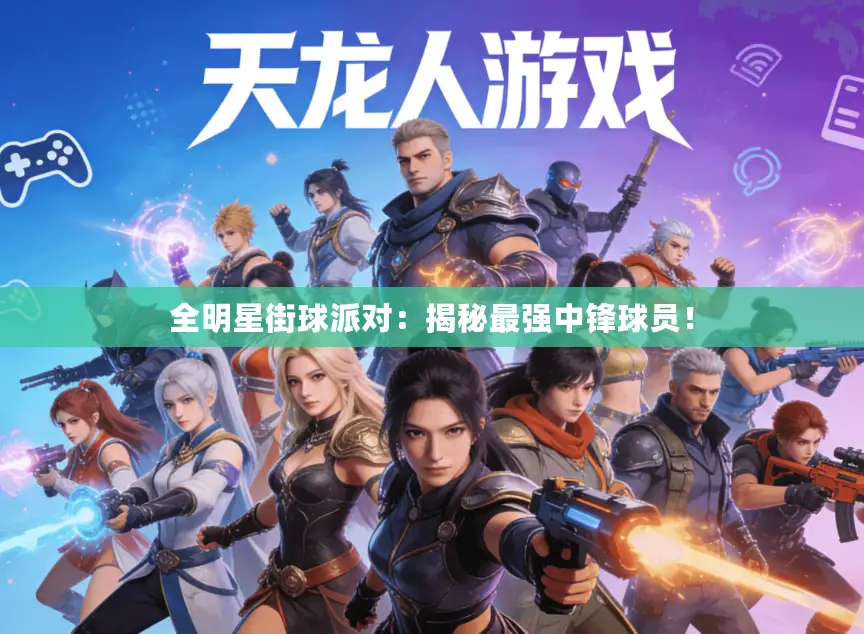 全明星街球派对:揭秘最强中锋球员! 全明星街球派对:揭秘最强中锋球员!