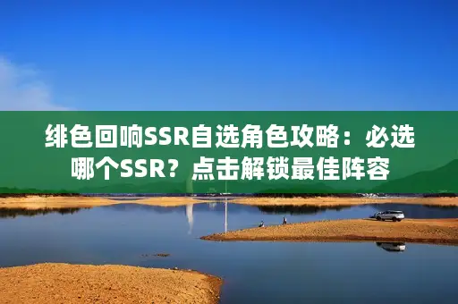 绯色回响SSR自选角色攻略：必选哪个SSR？点击解锁最佳阵容