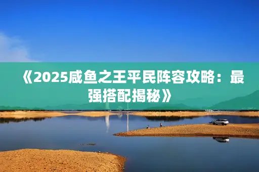 《2025咸鱼之王平民阵容攻略:最强搭配揭秘》 《2025咸鱼之王平民阵容攻略:最强搭配揭秘》