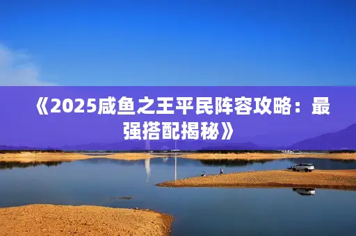 《2025咸鱼之王平民阵容攻略:最强搭配揭秘》 《2025咸鱼之王平民阵容攻略:最强搭配揭秘》