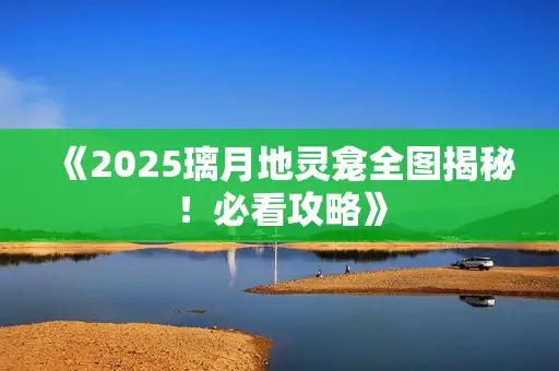 《2025璃月地灵龛全图揭秘！必看攻略》