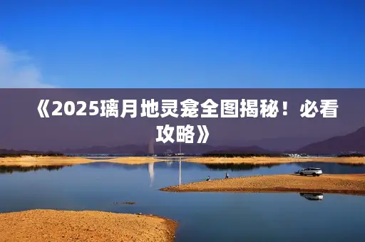 《2025璃月地灵龛全图揭秘！必看攻略》