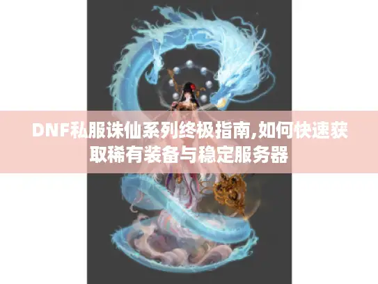 DNF私服诛仙系列终极指南,如何快速获取稀有装备与稳定服务器 DNF私服诛仙系列终极指南,如何快速获取稀有装备与稳定服务器