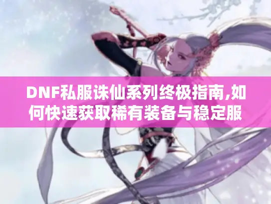 DNF私服诛仙系列终极指南,如何快速获取稀有装备与稳定服务器 DNF私服诛仙系列终极指南,如何快速获取稀有装备与稳定服务器