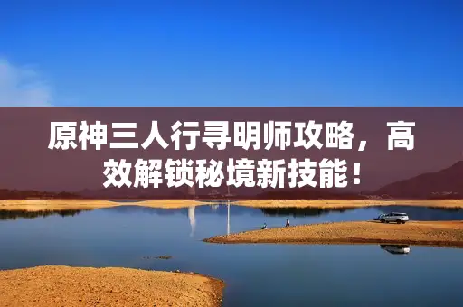 原神三人行寻明师攻略,高效解锁秘境新技能! 原神三人行寻明师攻略,高效解锁秘境新技能!