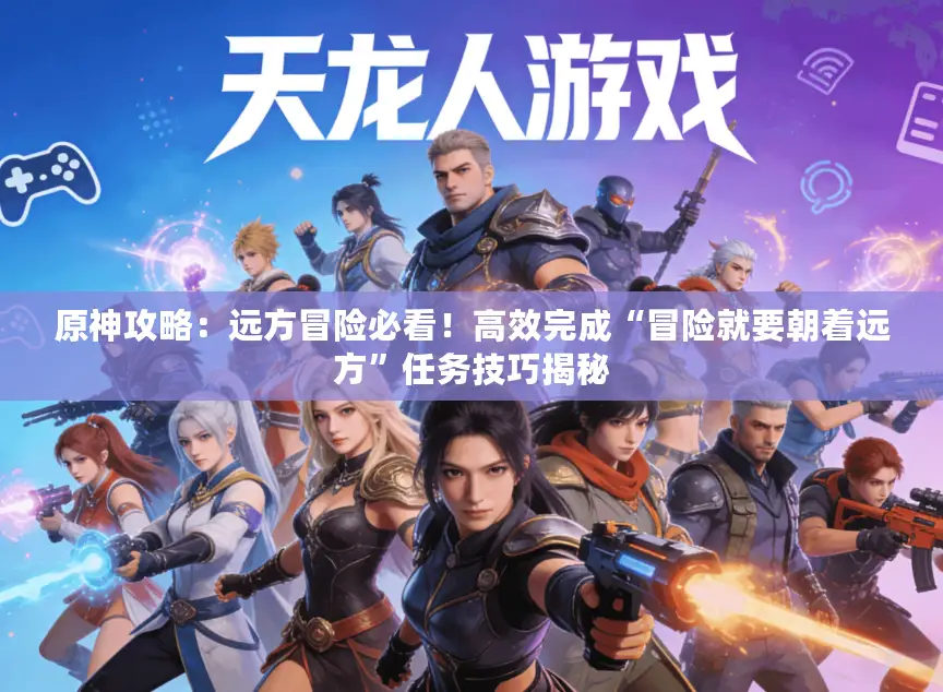 原神攻略:远方冒险必看!高效完成“冒险就要朝着远方”任务技巧揭秘 原神攻略:远方冒险必看!高效完成“冒险就要朝着远方”任务技巧揭秘