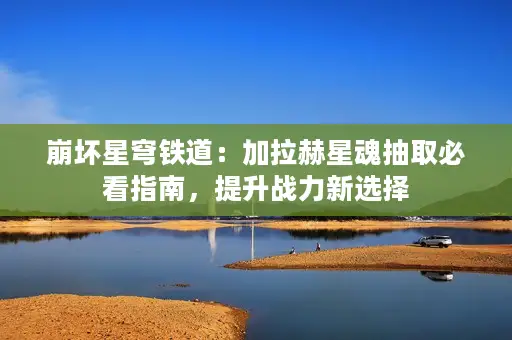 崩坏星穹铁道:加拉赫星魂抽取必看指南,提升战力新选择 崩坏星穹铁道:加拉赫星魂抽取必看指南,提升战力新选择