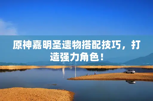 原神嘉明圣遗物搭配技巧,打造强力角色! 原神嘉明圣遗物搭配技巧,打造强力角色!