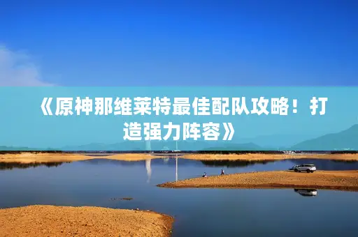 《原神那维莱特最佳配队攻略！打造强力阵容》