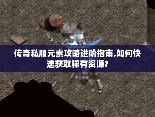 传奇私服元素攻略进阶指南,如何快速获取稀有资源?
