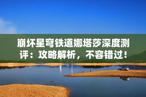 崩坏星穹铁道娜塔莎深度测评：攻略解析，不容错过！