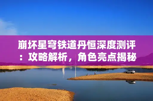 崩坏星穹铁道丹恒深度测评：攻略解析，角色亮点揭秘