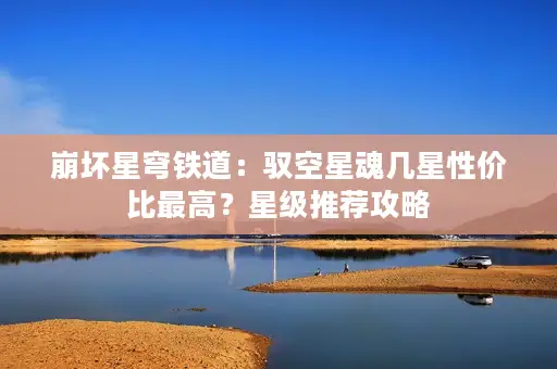 崩坏星穹铁道:驭空星魂几星性价比最高?星级推荐攻略 崩坏星穹铁道:驭空星魂几星性价比最高?星级推荐攻略