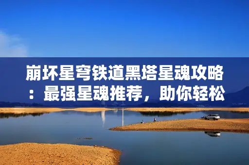 崩坏星穹铁道黑塔星魂攻略：最强星魂推荐，助你轻松通关