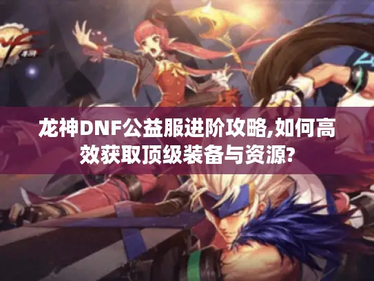 龙神DNF公益服进阶攻略,如何高效获取顶级装备与资源?