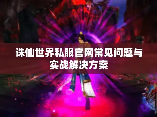诛仙世界私服官网常见问题与实战解决方案