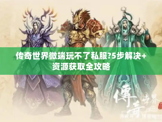传奇世界微端玩不了私服?5步解决+资源获取全攻略