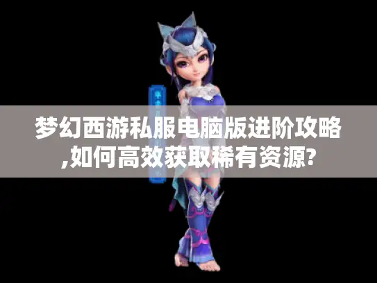 梦幻西游私服电脑版进阶攻略,如何高效获取稀有资源?