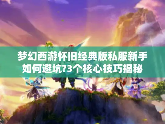 梦幻西游怀旧经典版私服新手如何避坑?3个核心技巧揭秘 梦幻西游怀旧经典版私服新手如何避坑?3个核心技巧揭秘