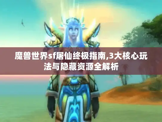 魔兽世界sf屠仙终极指南,3大核心玩法与隐藏资源全解析