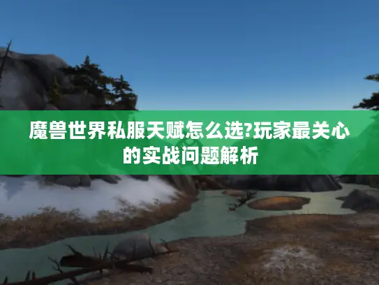 魔兽世界私服天赋怎么选?玩家最关心的实战问题解析