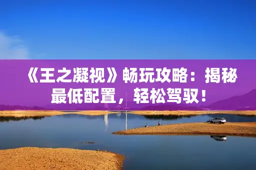 《王之凝视》畅玩攻略:揭秘最低配置,轻松驾驭! 《王之凝视》畅玩攻略:揭秘最低配置,轻松驾驭!