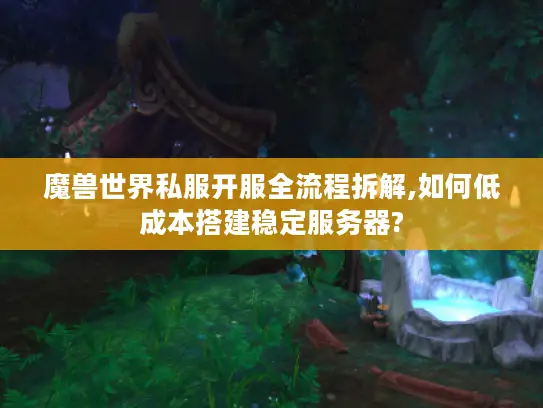 魔兽世界私服开服全流程拆解,如何低成本搭建稳定服务器?