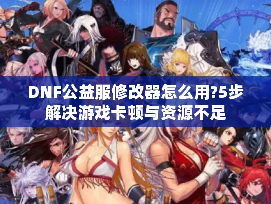 DNF公益服修改器怎么用?5步解决游戏卡顿与资源不足