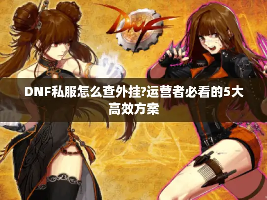 DNF私服怎么查外挂?运营者必看的5大高效方案