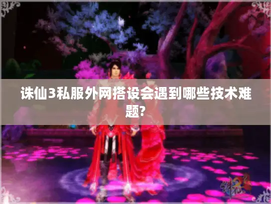 诛仙3私服外网搭设会遇到哪些技术难题?
