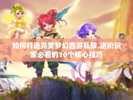 如何打造完美梦幻西游私服,进阶玩家必看的10个核心技巧