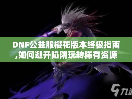 DNF公益服樱花版本终极指南,如何避开陷阱玩转稀有资源?