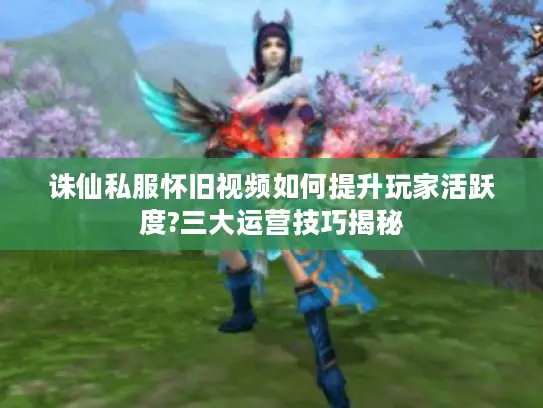 诛仙私服怀旧视频如何提升玩家活跃度?三大运营技巧揭秘 诛仙私服怀旧视频如何提升玩家活跃度?三大运营技巧揭秘