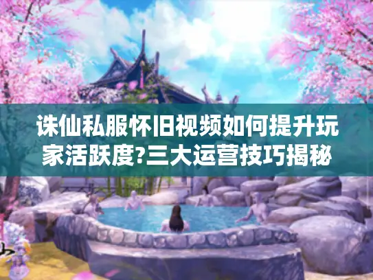 诛仙私服怀旧视频如何提升玩家活跃度?三大运营技巧揭秘 诛仙私服怀旧视频如何提升玩家活跃度?三大运营技巧揭秘