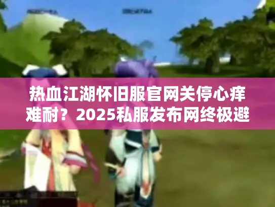 热血江湖怀旧服官网关停心痒难耐?2025私服发布网终极避坑指南 热血江湖怀旧服官网关停心痒难耐?2025私服发布网终极避坑指南