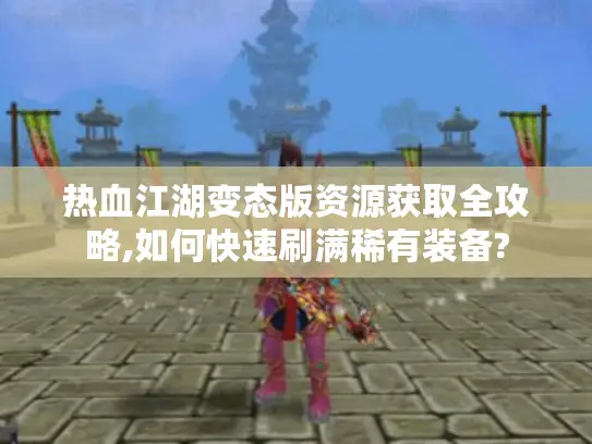热血江湖变态版资源获取全攻略,如何快速刷满稀有装备?