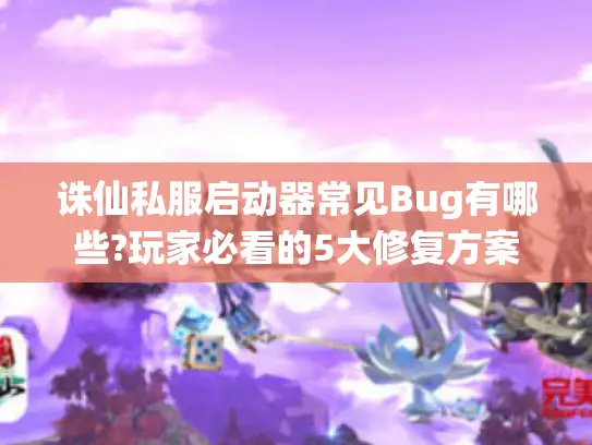 诛仙私服启动器常见Bug有哪些?玩家必看的5大修复方案 诛仙私服启动器常见Bug有哪些?玩家必看的5大修复方案