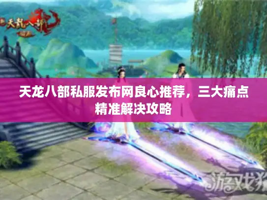 天龙八部私服发布网良心推荐，三大痛点精准解决攻略