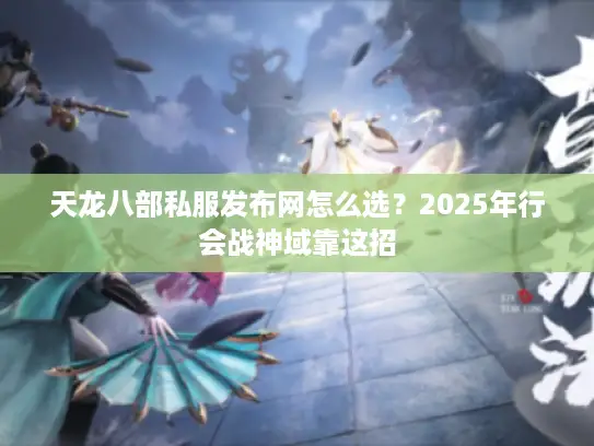 天龙八部私服发布网怎么选？2025年行会战神域靠这招
