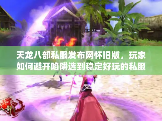 天龙八部私服发布网怀旧版，玩家如何避开陷阱选到稳定好玩的私服？