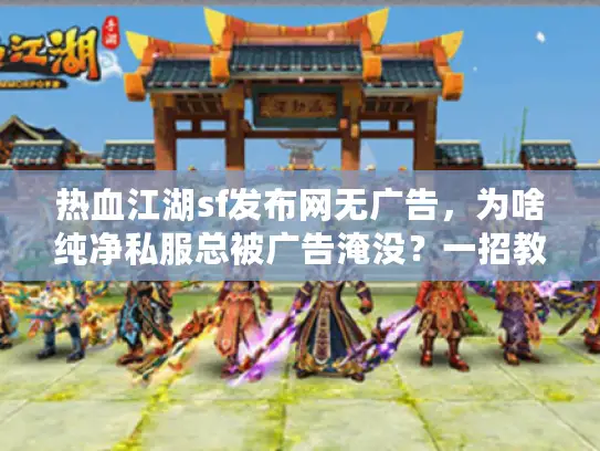 热血江湖sf发布网无广告，为啥纯净私服总被广告淹没？一招教你秒清屏！