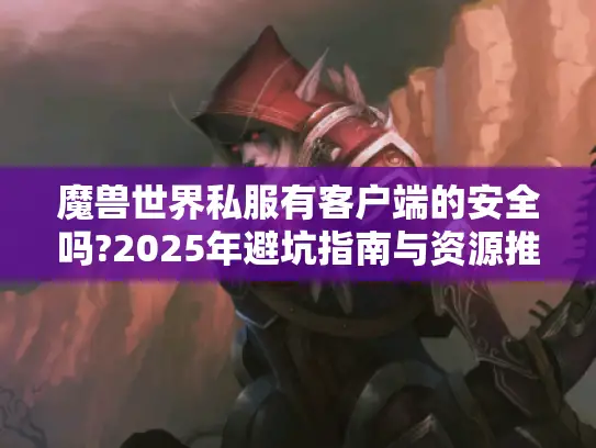 魔兽世界私服有客户端的安全吗?2025年避坑指南与资源推荐