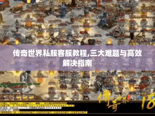 传奇世界私服客服教程,三大难题与高效解决指南